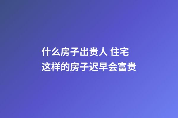 什么房子出贵人 住宅这样的房子迟早会富贵